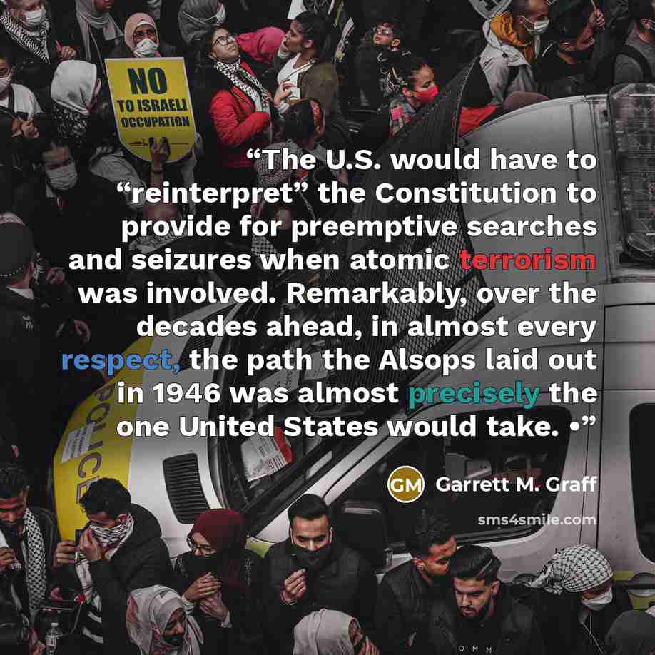 “The U.S. would have to “reinterpret” the Constitution to provide for preemptive searches and seizures when atomic terrorism was involved. Remarkably, over the decades ahead, in almost every respect, the path the Alsops laid out in 1946 was almost precisely the one United States would take. •” quote by Garrett M. Graff