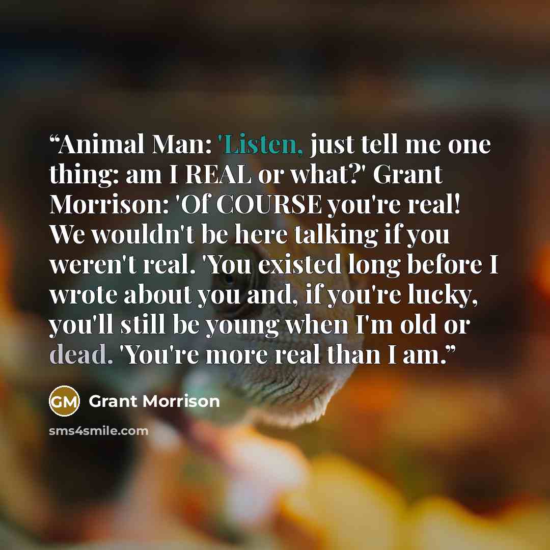 “Animal Man: 'Listen, just tell me one thing: am I REAL or what?' Grant Morrison: 'Of COURSE you're real! We wouldn't be here talking if you weren't real. 'You existed long before I wrote about you and, if you're lucky, you'll still be young when I'm old or dead. 'You're more real than I am.” quote by Grant Morrison