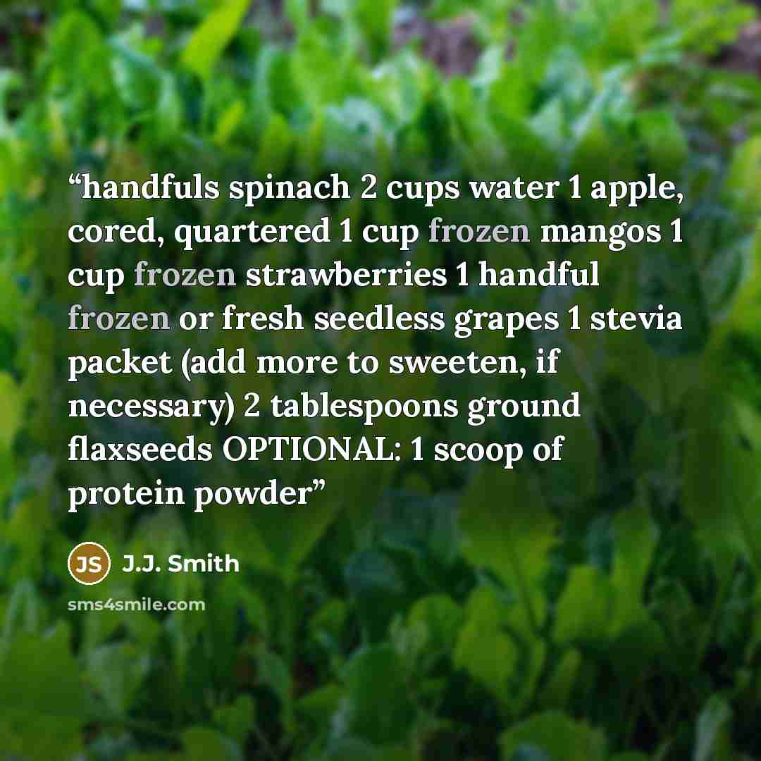 “handfuls spinach 2 cups water 1 apple, cored, quartered 1 cup frozen mangos 1 cup frozen strawberries 1 handful frozen or fresh seedless grapes 1 stevia packet (add more to sweeten, if necessary) 2 tablespoons ground flaxseeds OPTIONAL: 1 scoop of protein powder” quote by J.J. Smith