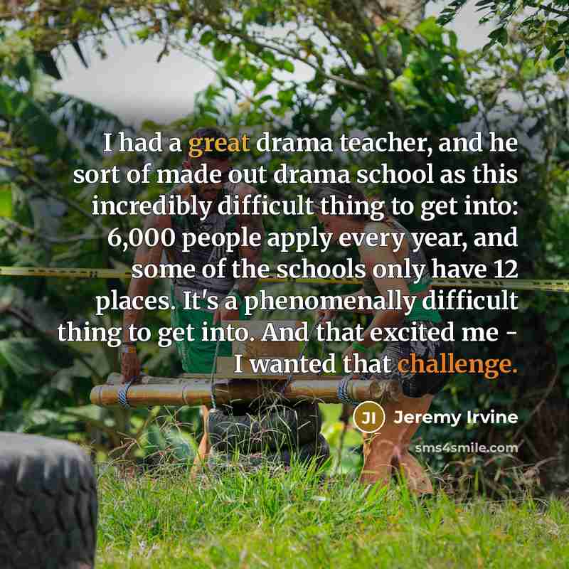 “I had a great drama teacher, and he sort of made out drama school as this incredibly difficult thing to get into: 6,000 people apply every year, and some of the schools only have 12 places. It's a phenomenally difficult thing to get into. And that excited me - I wanted that challenge.” quote by Jeremy Irvine