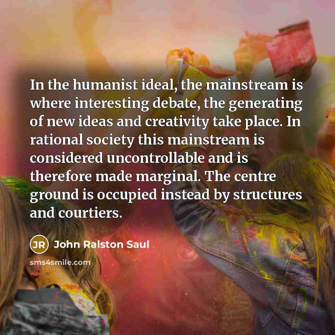 “In the humanist ideal, the mainstream is where interesting debate,…” quote by John Ralston Saul