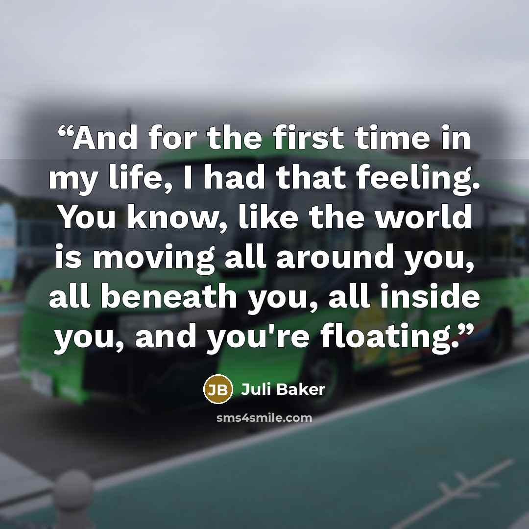 “And for the first time in my life, I had that feeling. You know, like the world is moving all around you, all beneath you, all inside you, and you're floating.” quote by Juli Baker