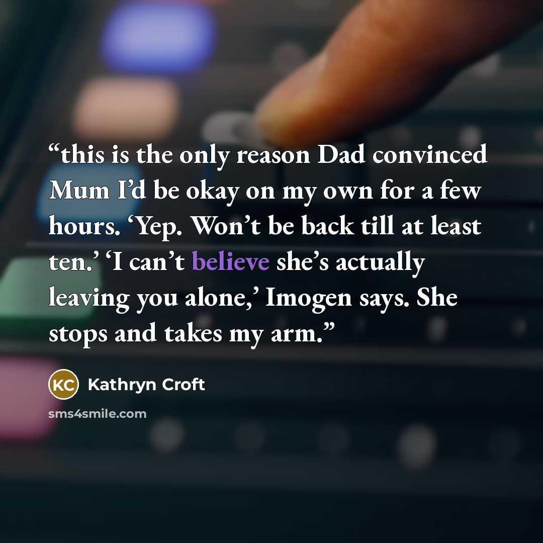 “this is the only reason Dad convinced Mum I’d be okay on my own for a few hours. ‘Yep. Won’t be back till at least ten.’ ‘I can’t believe she’s actually leaving you alone,’ Imogen says. She stops and takes my arm.” quote by Kathryn Croft