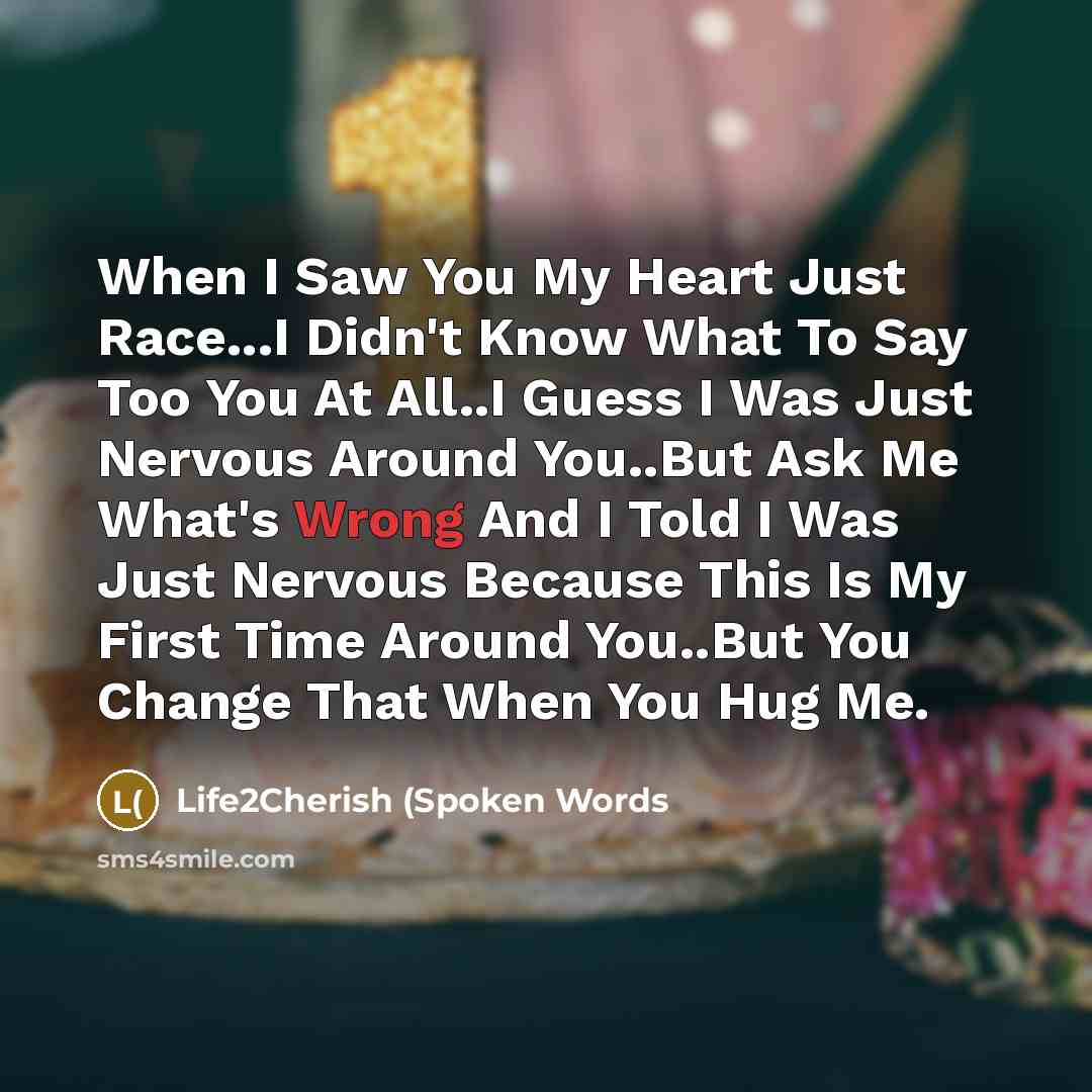 “When I Saw You My Heart Just Race...I Didn't Know What To Say Too You At All..I Guess I Was Just Nervous Around You..But Ask Me What's Wrong And I Told I Was Just Nervous Because This Is My First Time Around You..But You Change That When You Hug Me.” quote by Life2Cherish (Spoken Words