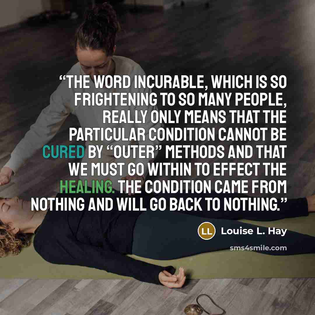 “The word incurable, which is so frightening to so many people, really only means that the particular condition cannot be cured by “outer” methods and that we must go within to effect the healing. The condition came from nothing and will go back to nothing.” quote by Louise L. Hay