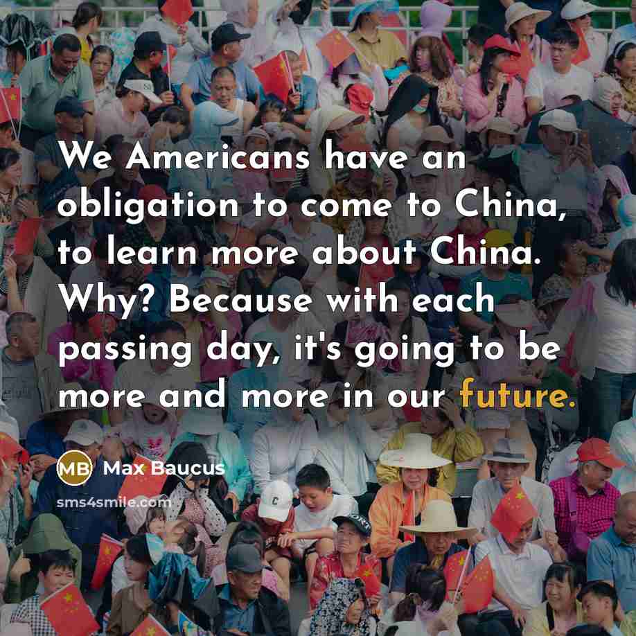 “We Americans have an obligation to come to China, to learn more about China. Why? Because with each passing day, it's going to be more and more in our future.” quote by Max Baucus