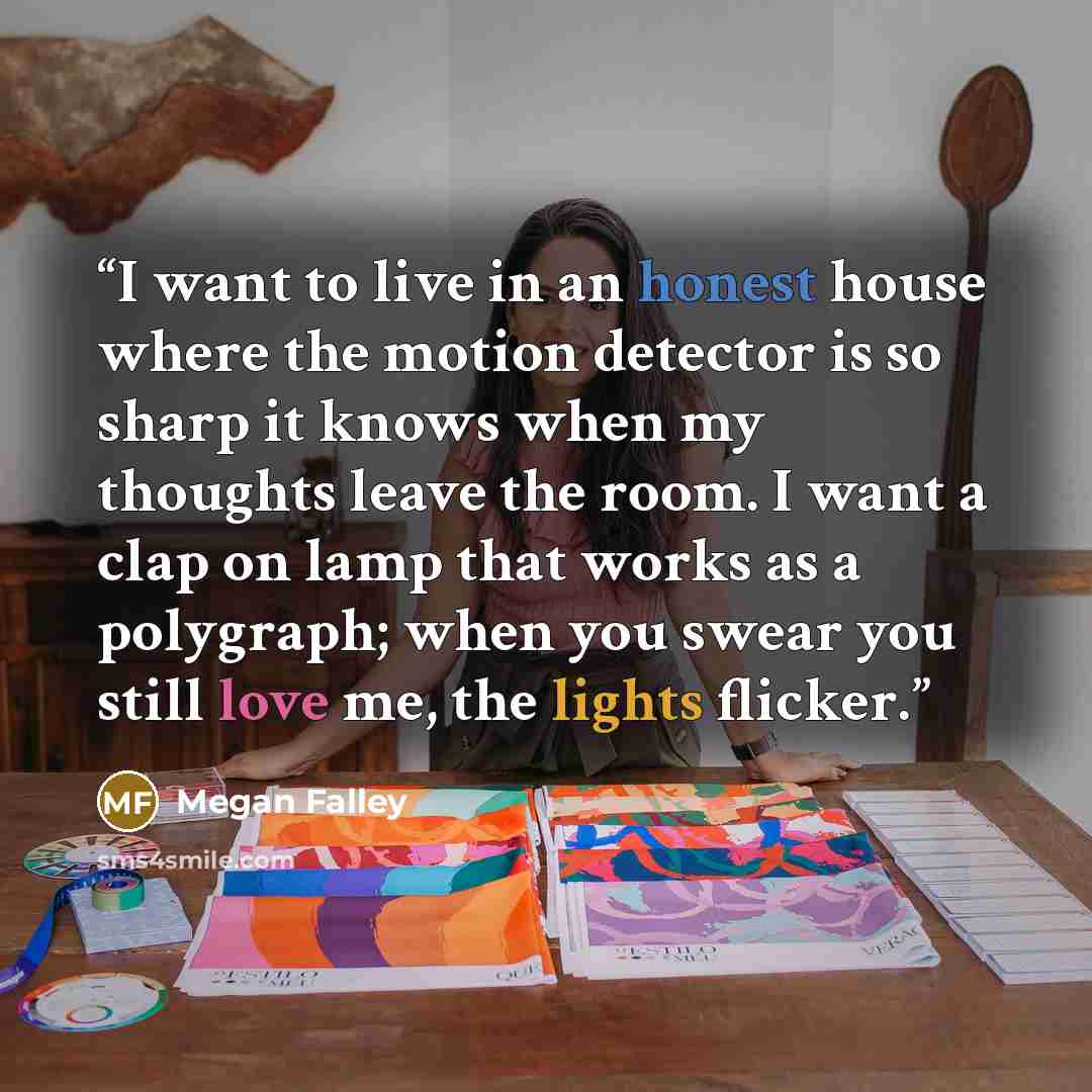 “I want to live in an honest house where the motion detector is so sharp it knows when my thoughts leave the room. I want a clap on lamp that works as a polygraph; when you swear you still love me, the lights flicker.” quote by Megan Falley