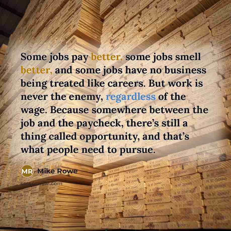 “Some jobs pay better, some jobs smell better, and some jobs have no business being treated like careers. But work is never the enemy, regardless of the wage. Because somewhere between the job and the paycheck, there’s still a thing called opportunity, and that’s what people need to pursue.” quote by Mike Rowe