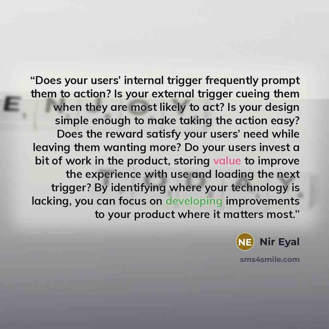 “Does your users’ internal trigger frequently prompt them to action? Is your external trigger cueing them when they are most likely to act? Is your design simple enough to make taking the action easy? Does the reward satisfy your users’ need while leaving them wanting more? Do your users invest a…” quote by Nir Eyal