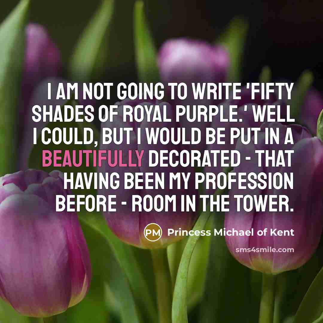 “I am not going to write 'Fifty Shades of Royal Purple.' Well I could, but I would be put in a beautifully decorated - that having been my profession before - room in the Tower.” quote by Princess Michael of Kent