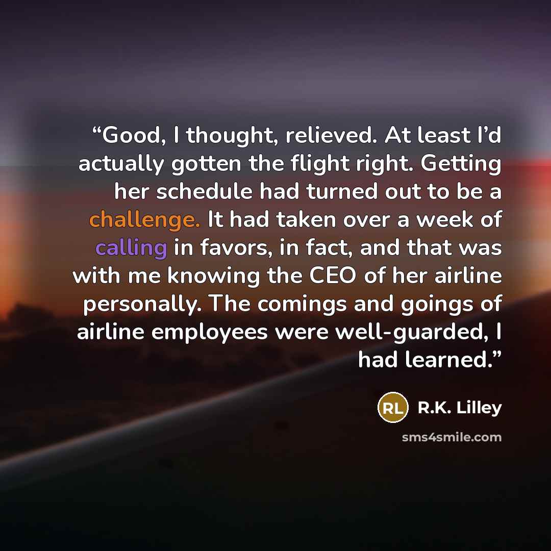 “Good, I thought, relieved. At least I’d actually gotten the flight right. Getting her schedule had turned out to be a challenge. It had taken over a week of calling in favors, in fact, and that was with me knowing the CEO of her airline personally. The comings and goings of airline employees were…” quote by R.K. Lilley