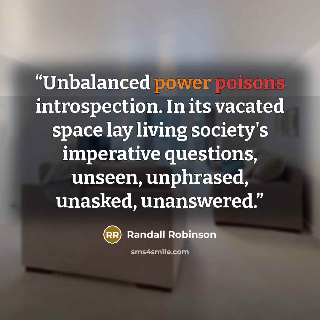 “Unbalanced power poisons introspection. In its vacated space lay living society's imperative questions, unseen, unphrased, unasked, unanswered.” quote by Randall Robinson