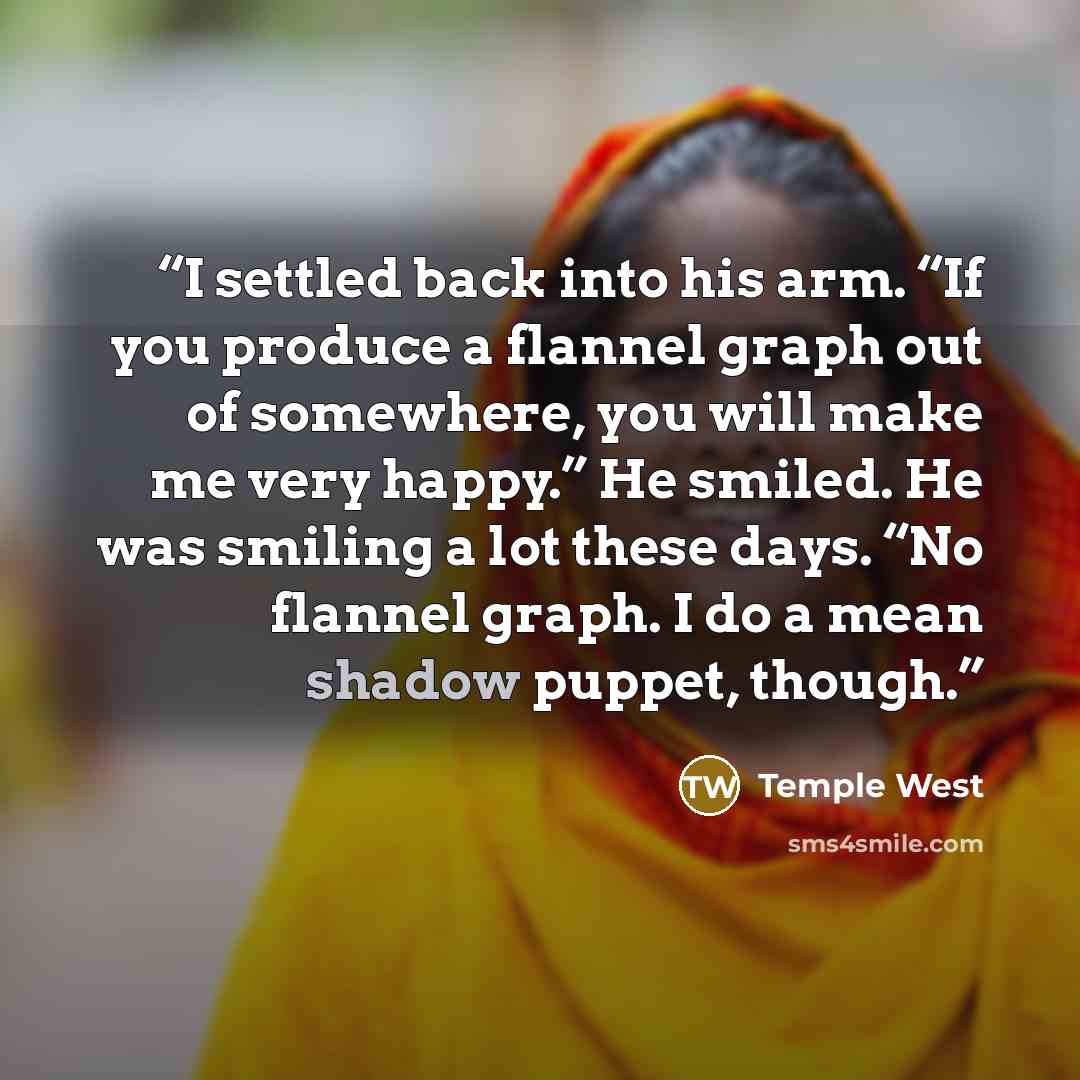“I settled back into his arm. “If you produce a flannel graph out of somewhere, you will make me very happy.” He smiled. He was smiling a lot these days. “No flannel graph. I do a mean shadow puppet, though.” quote by Temple West