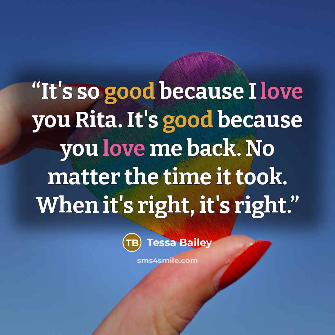 “It's so good because I love you Rita. It's good because you love me back. No matter the time it took. When it's right, it's right.” quote by Tessa Bailey