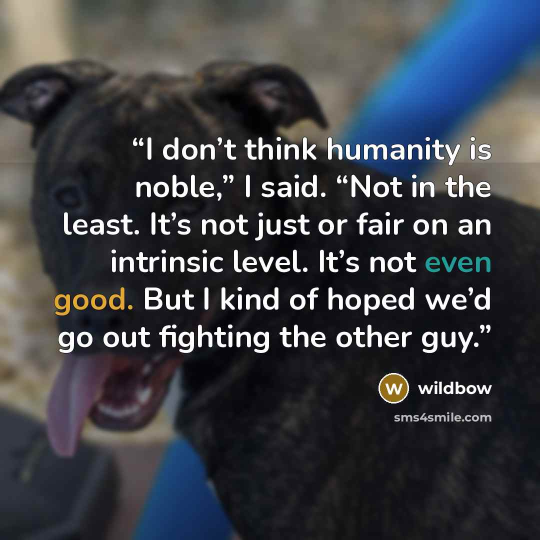 “I don’t think humanity is noble,” I said. “Not in the least. It’s not just or fair on an intrinsic level. It’s not even good. But I kind of hoped we’d go out fighting the other guy.” quote by wildbow