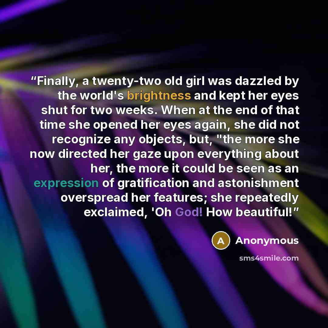 “Finally, a twenty-two old girl was dazzled by the world's brightness and kept her eyes shut for two weeks. When at the end of that time she opened her eyes again, she did not recognize any objects, but, "the more she now directed her gaze upon everything about her, the more it could be seen as an…” quote by Anonymous