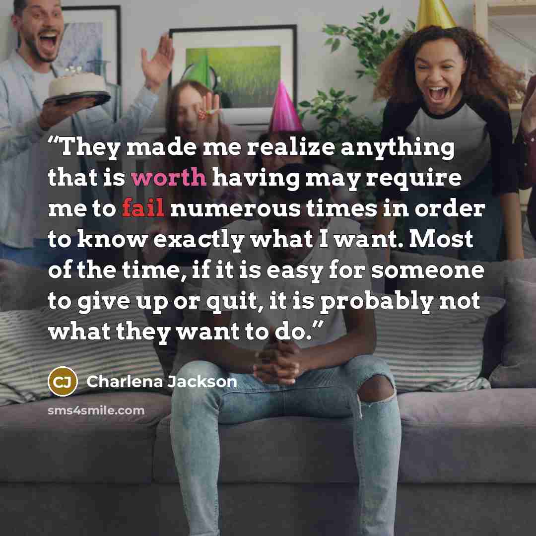 “They made me realize anything that is worth having may require me to fail numerous times in order to know exactly what I want. Most of the time, if it is easy for someone to give up or quit, it is probably not what they want to do.” quote by Charlena Jackson