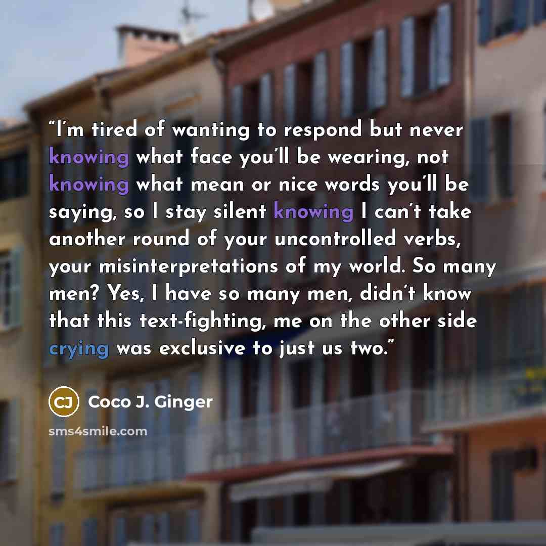 “I’m tired of wanting to respond but never knowing what face you’ll be wearing, not knowing what mean or nice words you’ll be saying, so I stay silent knowing I can’t take another round of your uncontrolled verbs, your misinterpretations of my world. So many men? Yes, I have so many men, didn’t…” quote by Coco J. Ginger
