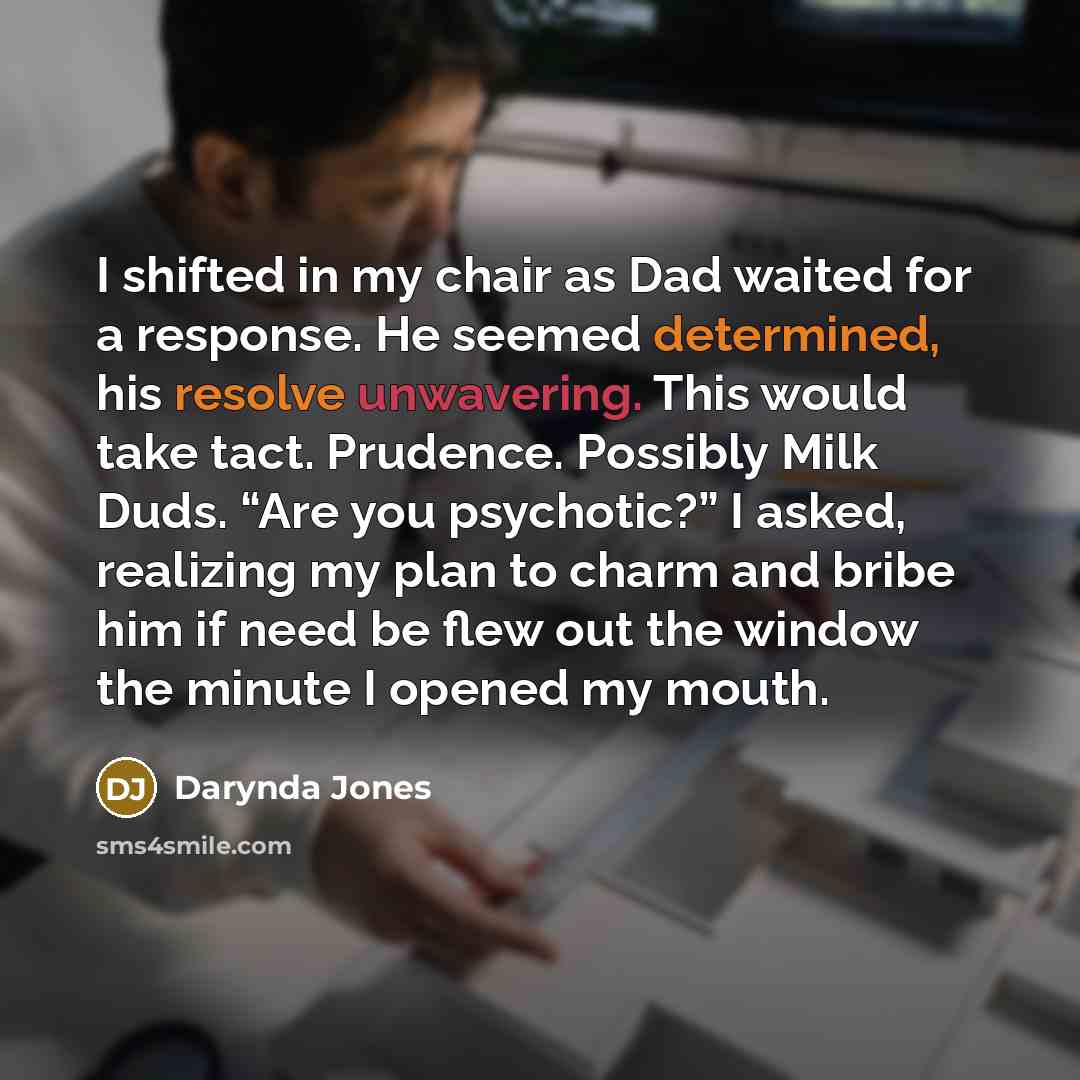 “I shifted in my chair as Dad waited for a response. He seemed determined, his resolve unwavering. This would take tact. Prudence. Possibly Milk Duds. “Are you psychotic?” I asked, realizing my plan to charm and bribe him if need be flew out the window the minute I opened my mouth.” quote by Darynda Jones