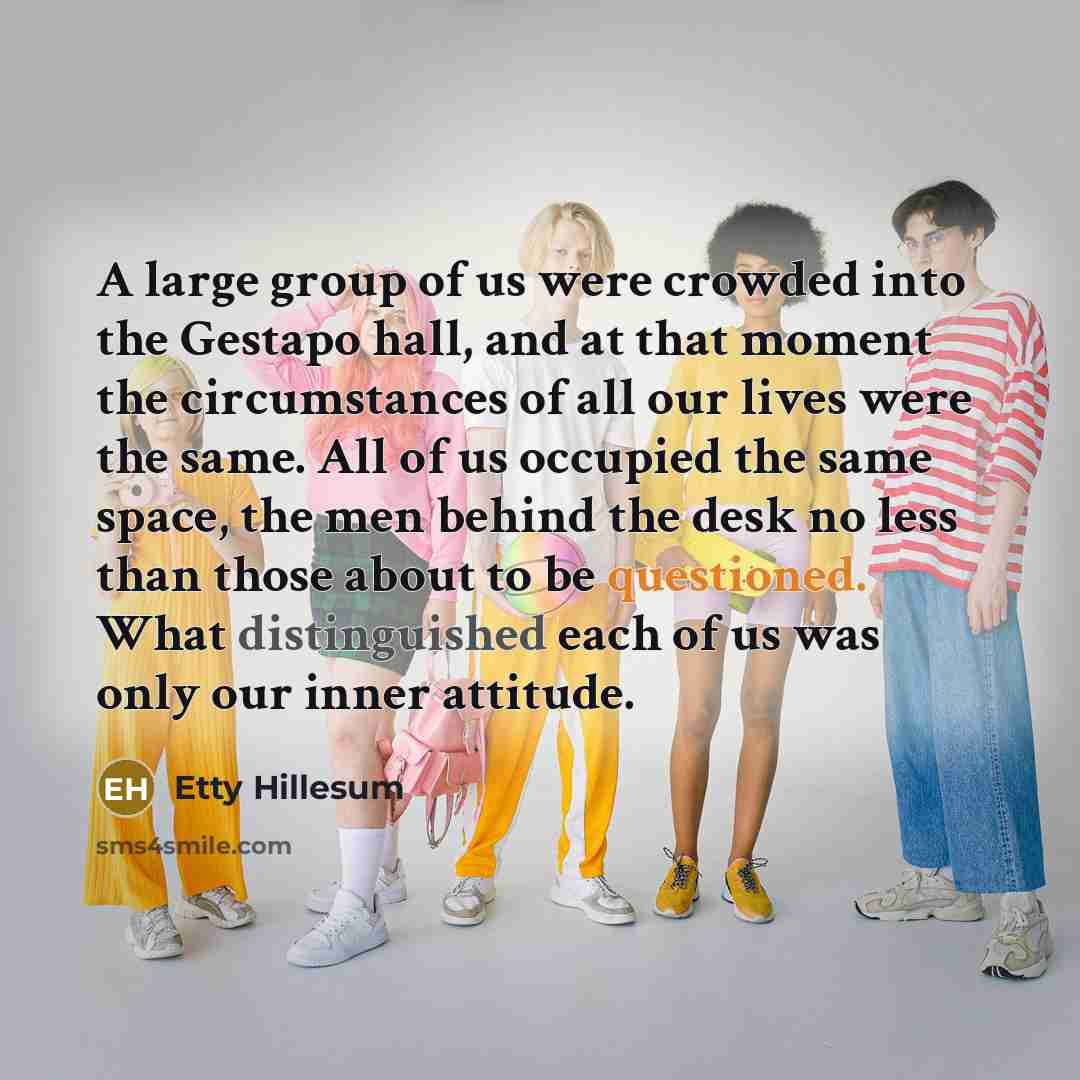 “A large group of us were crowded into the Gestapo hall, and at that moment the circumstances of all our lives were the same. All of us occupied the same space, the men behind the desk no less than those about to be questioned. What distinguished each of us was only our inner attitude.” quote by Etty Hillesum