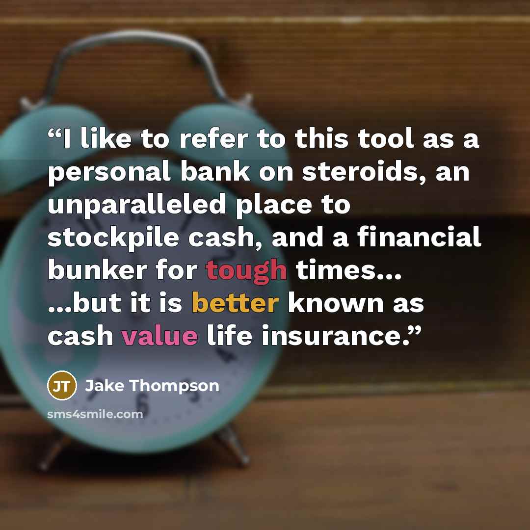 “I like to refer to this tool as a personal bank on steroids, an unparalleled place to stockpile cash, and a financial bunker for tough times… ...but it is better known as cash value life insurance.” quote by Jake Thompson