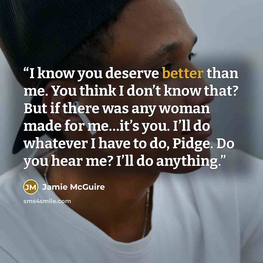 “I know you deserve better than me. You think I don’t know that? But if there was any woman made for me…it’s you. I’ll do whatever I have to do, Pidge. Do you hear me? I’ll do anything.” quote by Jamie McGuire
