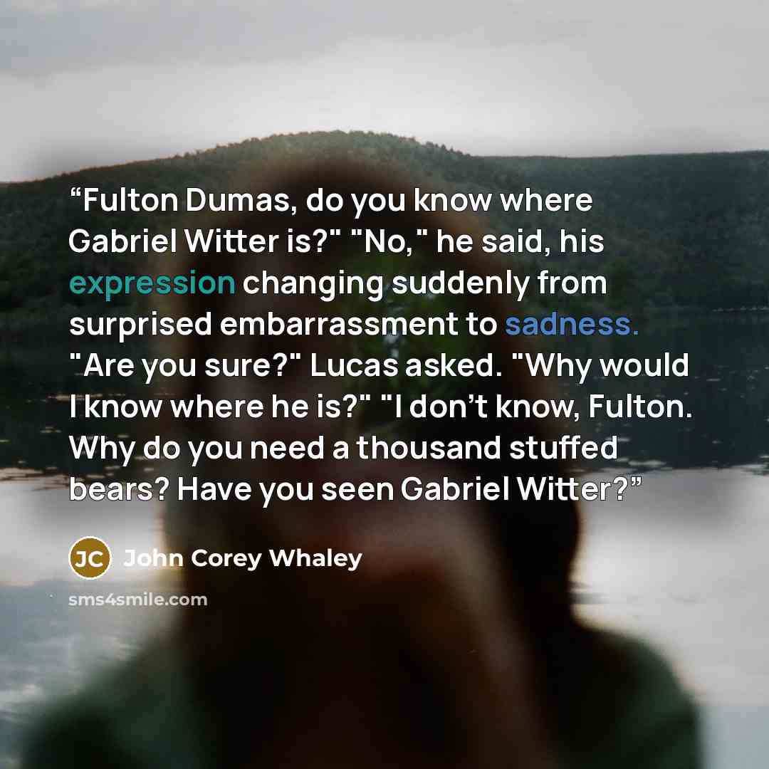 “Fulton Dumas, do you know where Gabriel Witter is?" "No," he said, his expression changing suddenly from surprised embarrassment to sadness. "Are you sure?" Lucas asked. "Why would I know where he is?" "I don't know, Fulton. Why do you need a thousand stuffed bears? Have you seen Gabriel Witter?” quote by John Corey Whaley