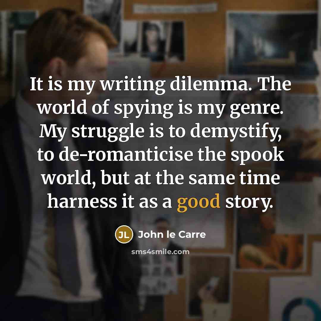 “It is my writing dilemma. The world of spying is my genre. My struggle is to demystify, to de-romanticise the spook world, but at the same time harness it as a good story.” quote by John le Carre