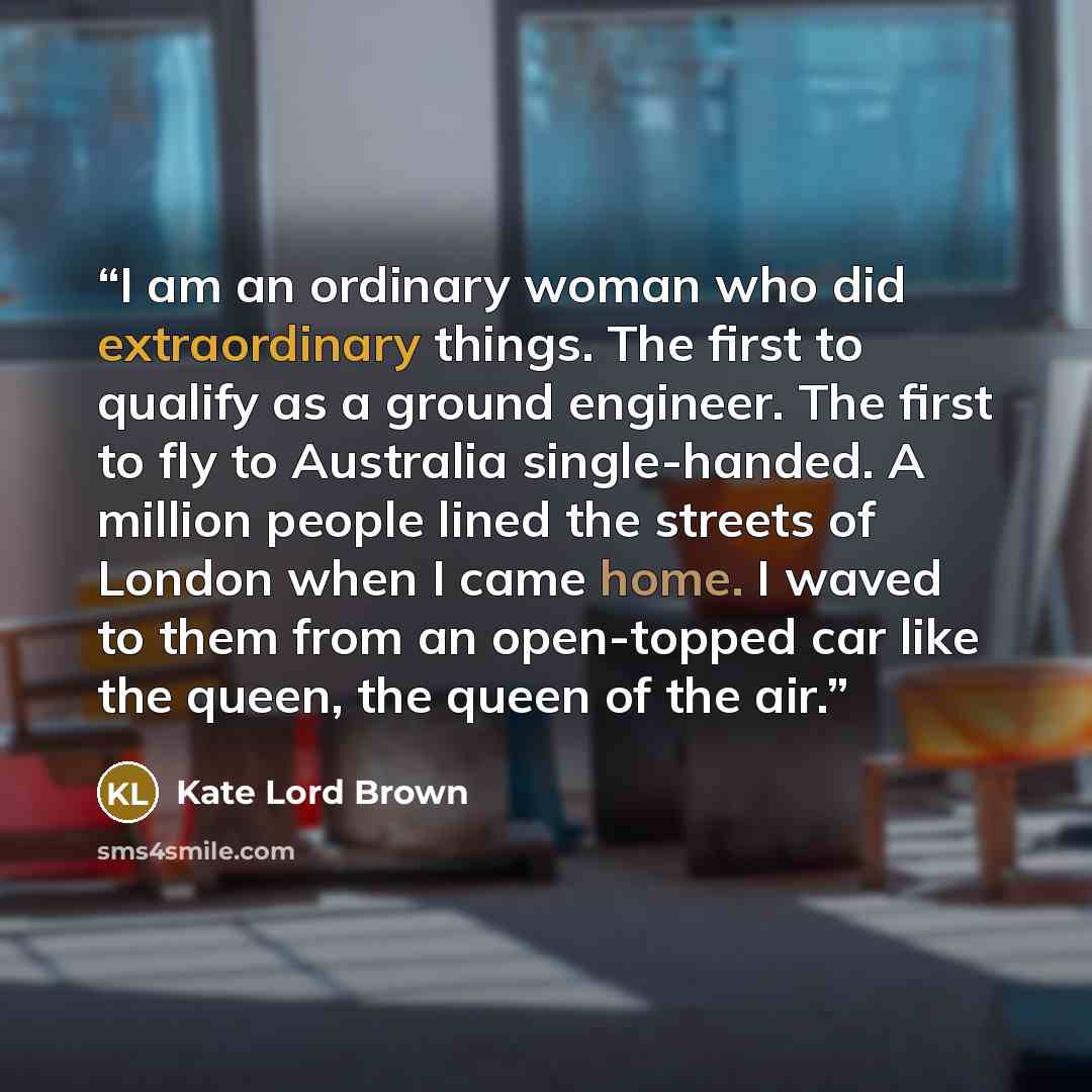 “I am an ordinary woman who did extraordinary things. The first to qualify as a ground engineer. The first to fly to Australia single-handed. A million people lined the streets of London when I came home. I waved to them from an open-topped car like the queen, the queen of the air.” quote by Kate Lord Brown