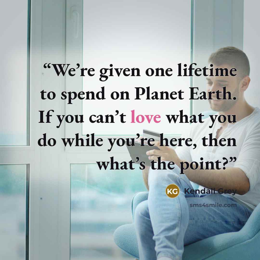 “We’re given one lifetime to spend on Planet Earth. If you can’t love what you do while you’re here, then what’s the point?” quote by Kendall Grey