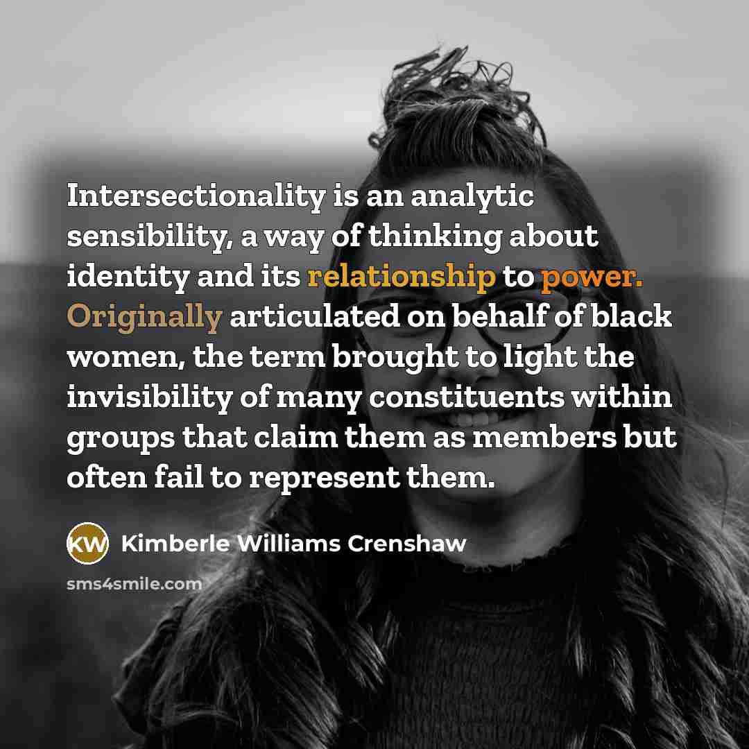 “Intersectionality is an analytic sensibility, a way of thinking about identity and its relationship to power. Originally articulated on behalf of black women, the term brought to light the invisibility of many constituents within groups that claim them as members but often fail to represent them.” quote by Kimberle Williams Crenshaw