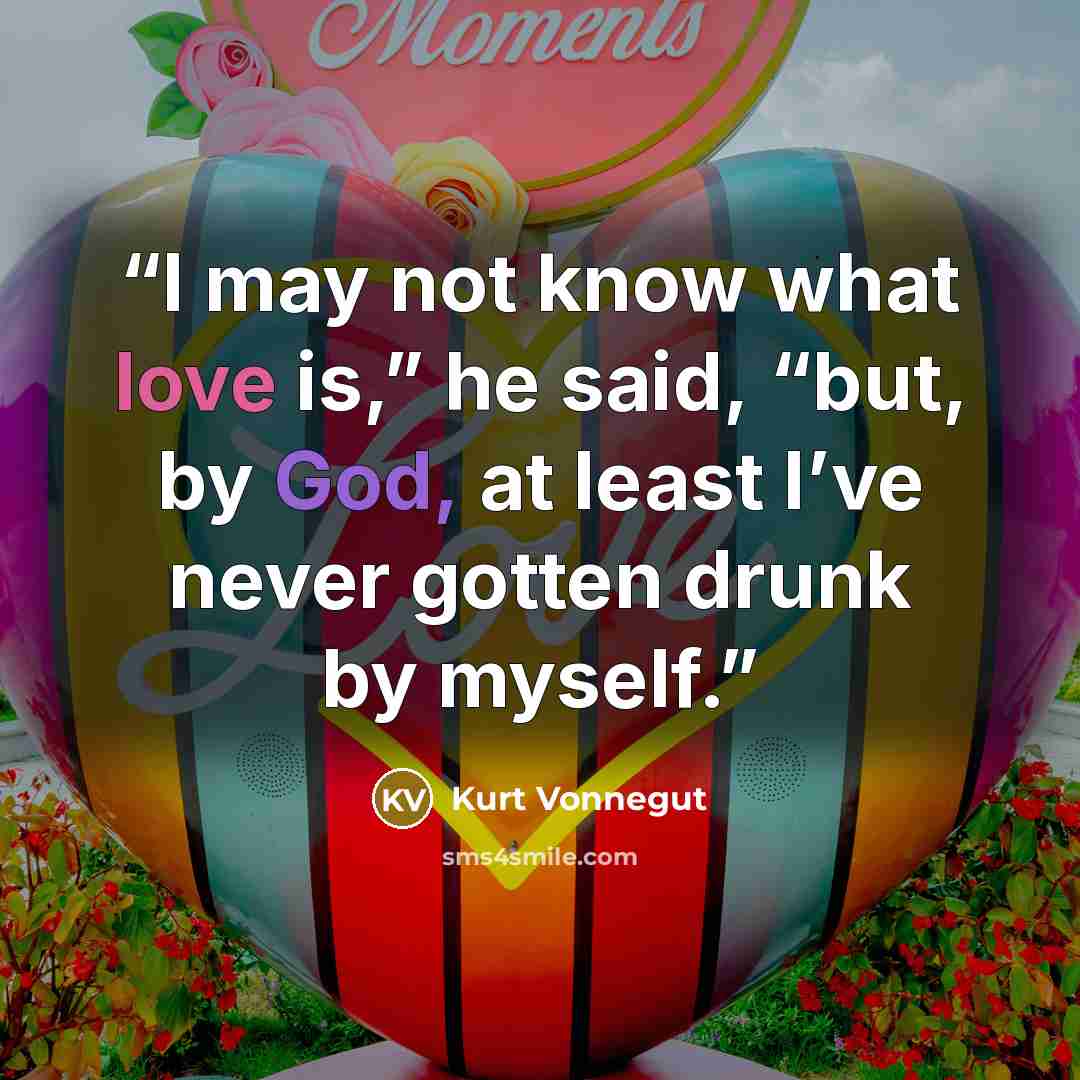 “I may not know what love is,” he said, “but, by God, at least I’ve never gotten drunk by myself.” quote by Kurt Vonnegut