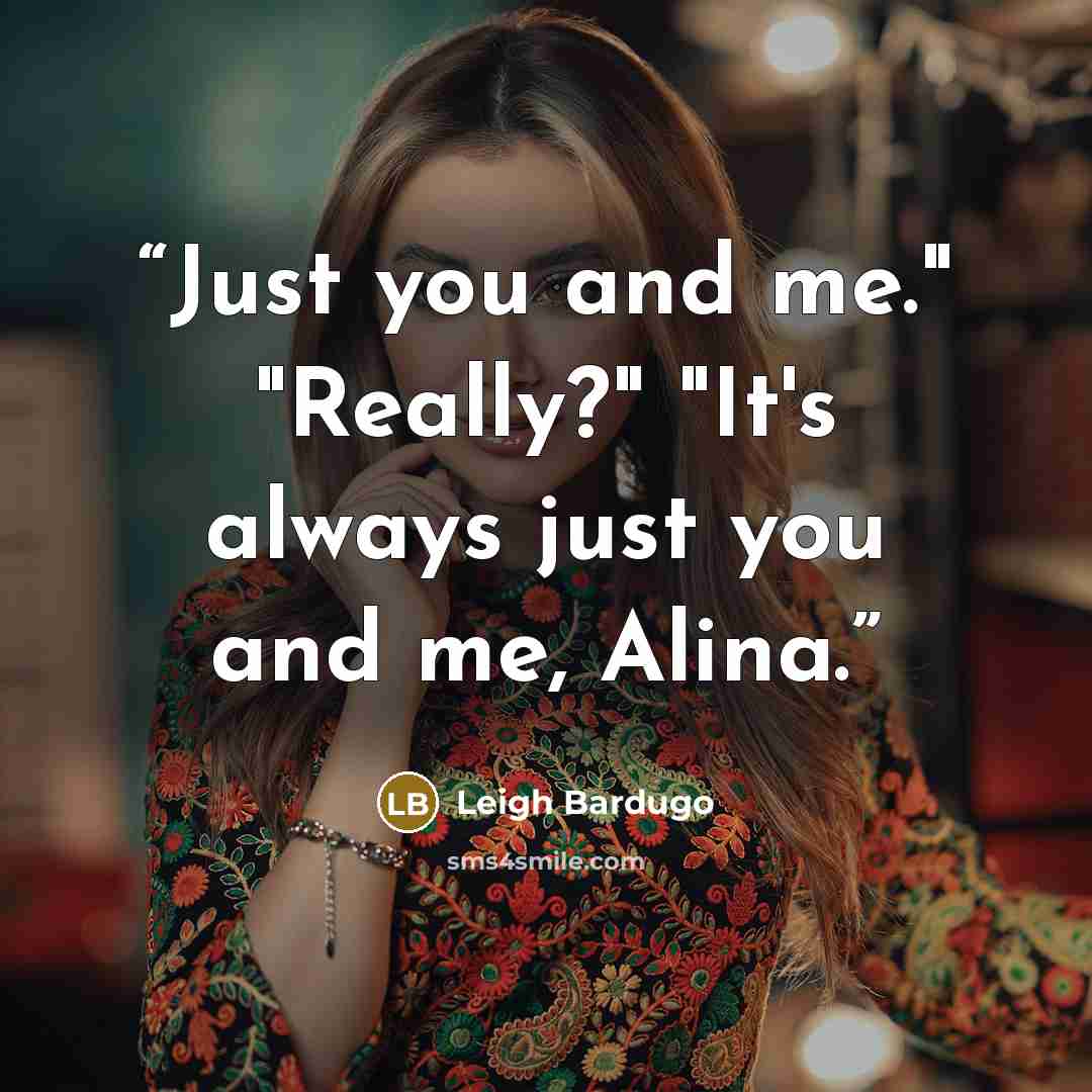 “Just you and me." "Really?" "It's always just you and me, Alina.” quote by Leigh Bardugo