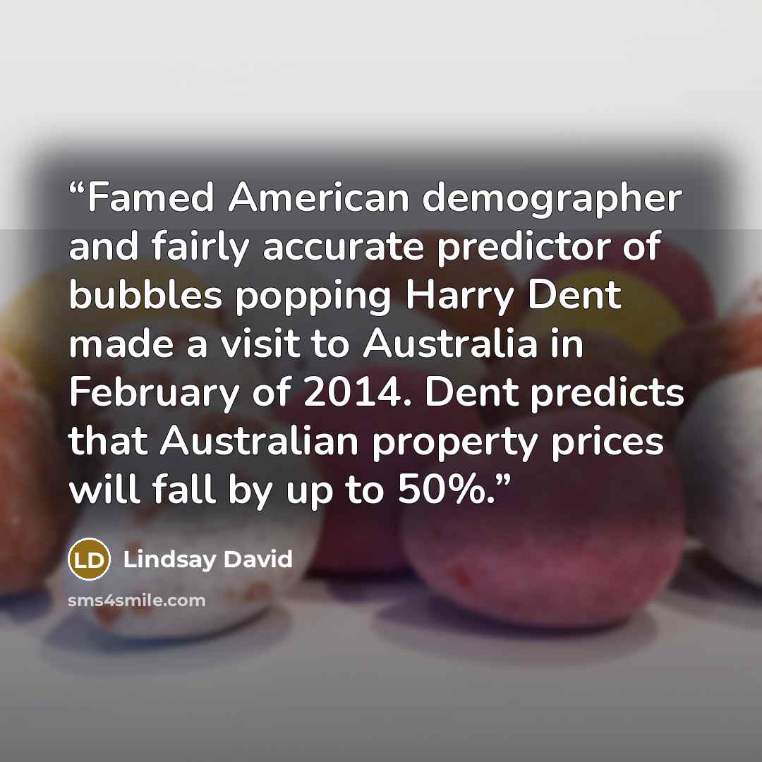 “Famed American demographer and fairly accurate predictor of bubbles popping Harry Dent made a visit to Australia in February of 2014. Dent predicts that Australian property prices will fall by up to 50%.” quote by Lindsay David