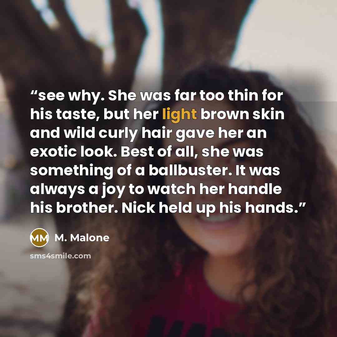 “see why. She was far too thin for his taste, but her light brown skin and wild curly hair gave her an exotic look. Best of all, she was something of a ballbuster. It was always a joy to watch her handle his brother. Nick held up his hands.” quote by M. Malone