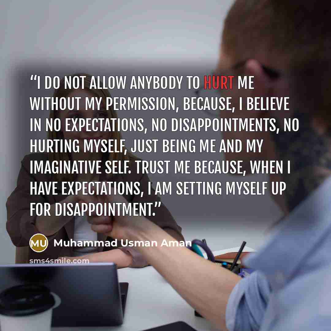 “I do not allow anybody to hurt me without my permission, because, I believe in no expectations, no disappointments, no hurting myself, just being me and my imaginative self. Trust me because, when I have expectations, I am setting myself up for disappointment.” quote by Muhammad Usman Aman