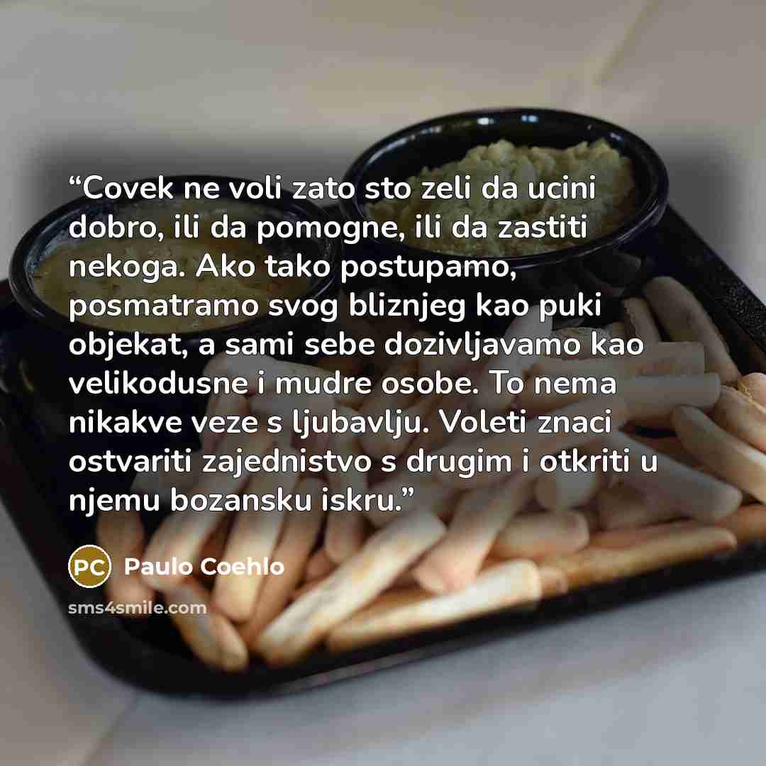 “Covek ne voli zato sto zeli da ucini dobro, ili da pomogne, ili da zastiti nekoga. Ako tako postupamo, posmatramo svog bliznjeg kao puki objekat, a sami sebe dozivljavamo kao velikodusne i mudre osobe. To nema nikakve veze s ljubavlju. Voleti znaci ostvariti zajednistvo s drugim i otkriti u njemu…” quote by Paulo Coehlo