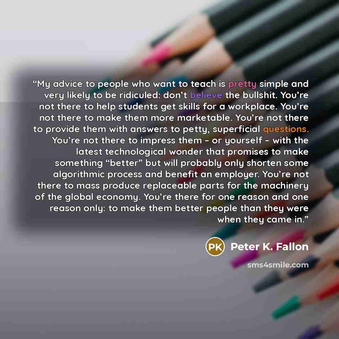 “My advice to people who want to teach is pretty simple and very likely to be ridiculed: don’t believe the bullshit. You’re not there to help students get skills for a workplace. You’re not there to make them more marketable. You’re not there to provide them with answers to petty, superficial…” quote by Peter K. Fallon