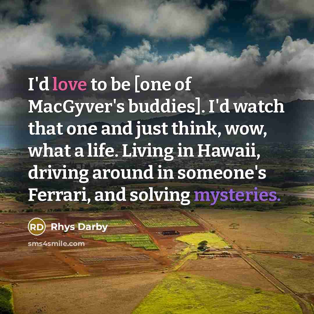 “I'd love to be [one of MacGyver's buddies]. I'd watch that one and just think, wow, what a life. Living in Hawaii, driving around in someone's Ferrari, and solving mysteries.” quote by Rhys Darby