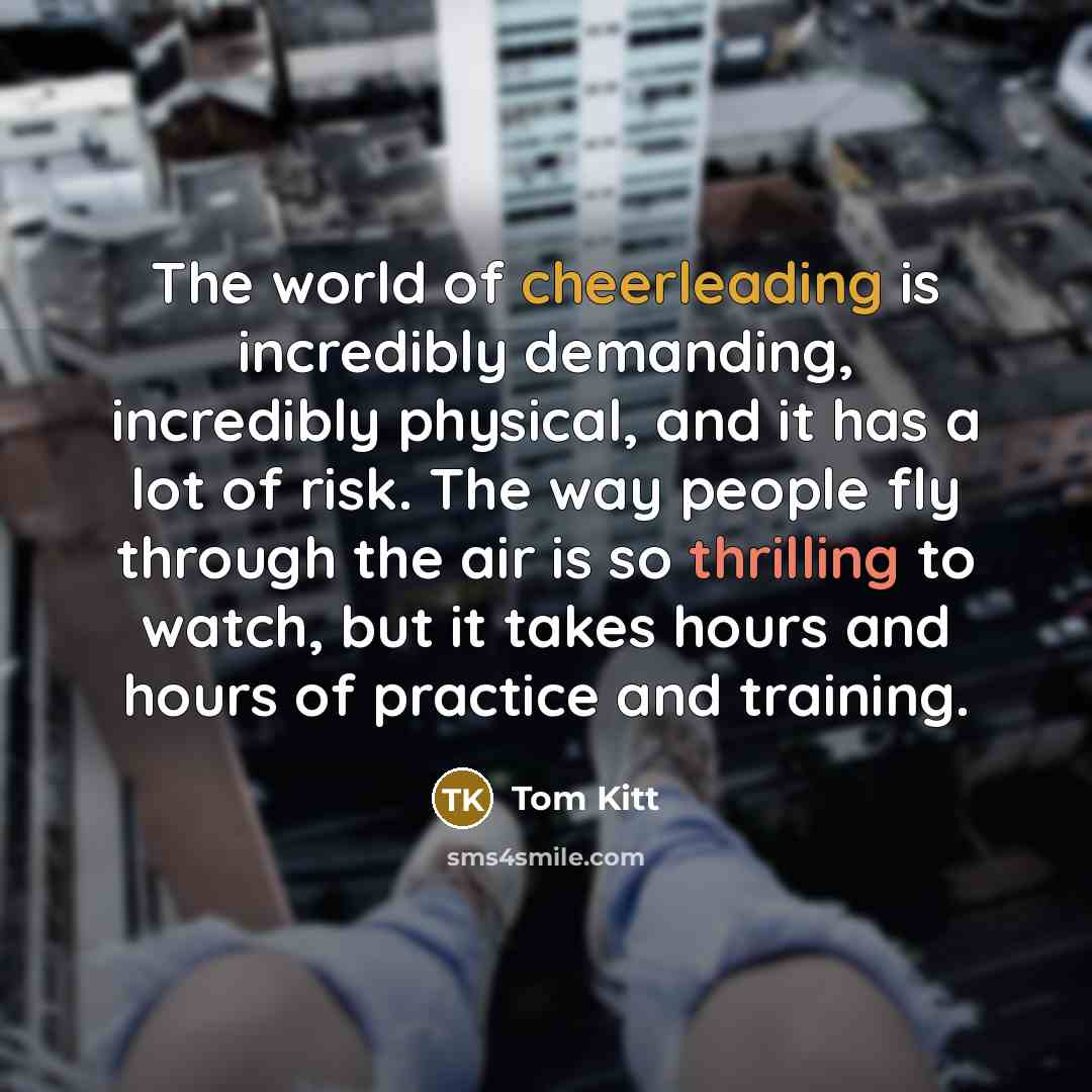 “The world of cheerleading is incredibly demanding, incredibly physical, and it has a lot of risk. The way people fly through the air is so thrilling to watch, but it takes hours and hours of practice and training.” quote by Tom Kitt