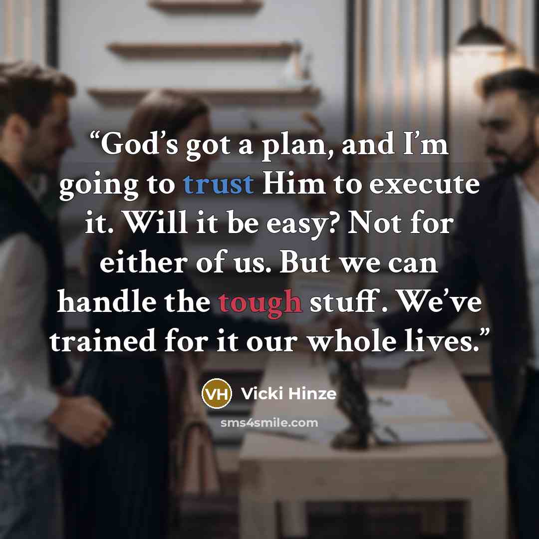 “God’s got a plan, and I’m going to trust Him to execute it. Will it be easy? Not for either of us. But we can handle the tough stuff. We’ve trained for it our whole lives.” quote by Vicki Hinze