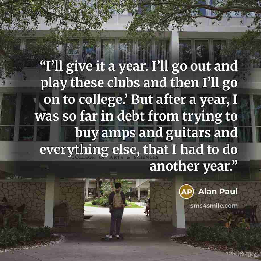 “I’ll give it a year. I’ll go out and play these clubs and then I’ll go on to college.’ But after a year, I was so far in debt from trying to buy amps and guitars and everything else, that I had to do another year.” quote by Alan Paul