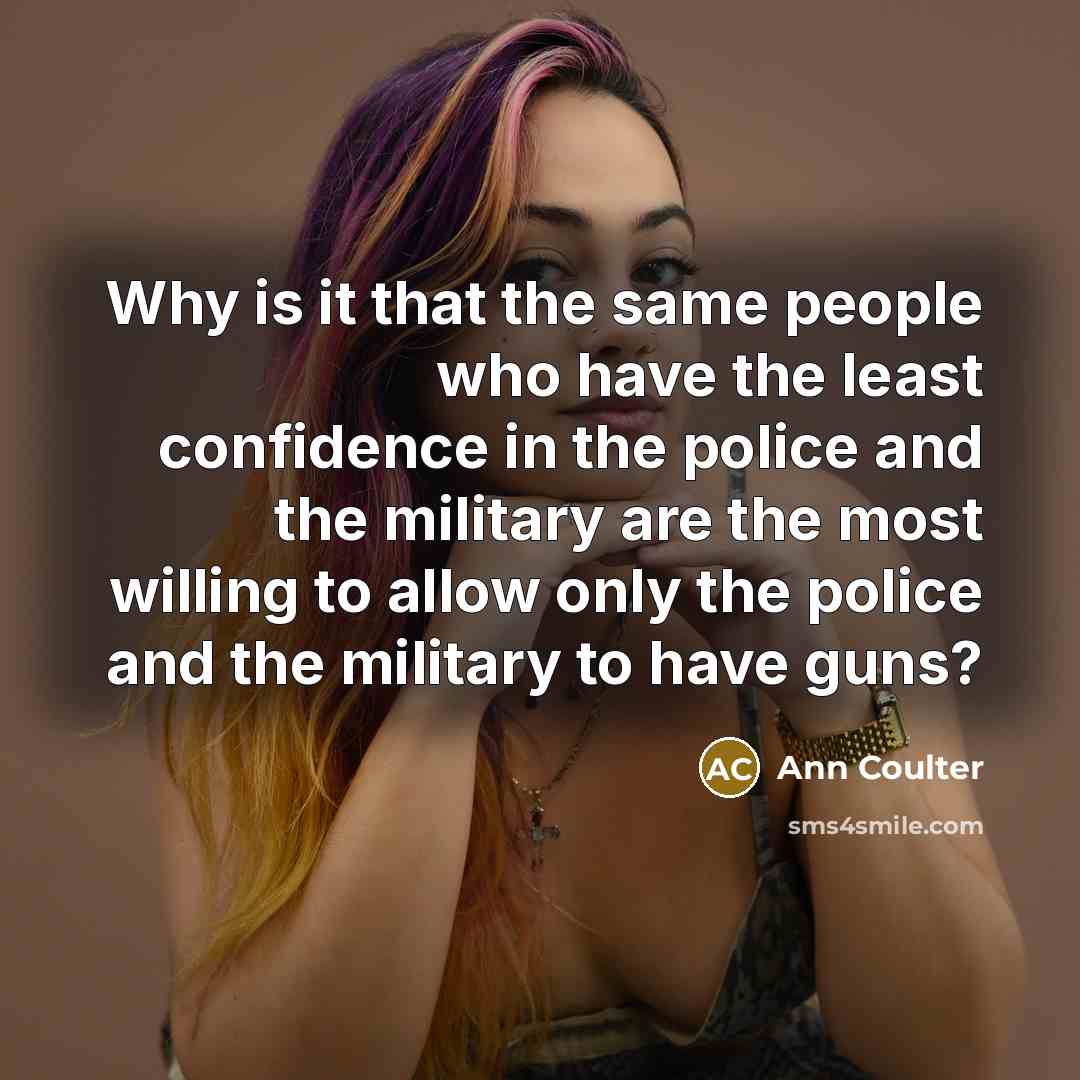“Why is it that the same people who have the least confidence in the police and the military are the most willing to allow only the police and the military to have guns?” quote by Ann Coulter