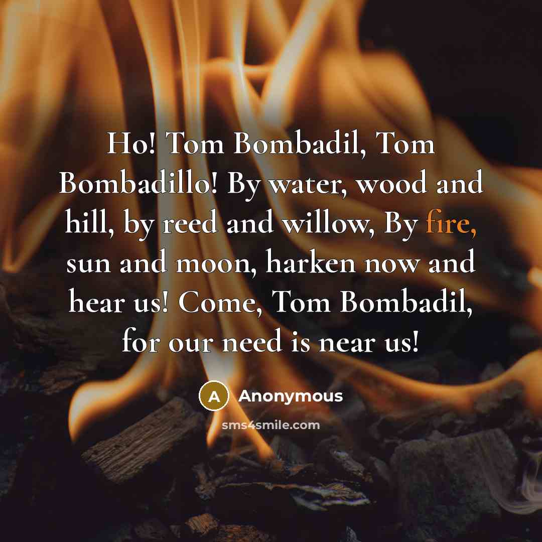 “Ho! Tom Bombadil, Tom Bombadillo! By water, wood and hill, by reed and willow, By fire, sun and moon, harken now and hear us! Come, Tom Bombadil, for our need is near us!” quote by Anonymous