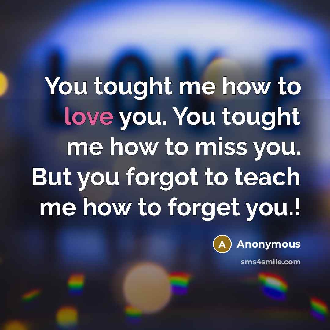 “You tought me how to love you. You tought me how to miss you. But you forgot to teach me how to forget you.!” quote by Anonymous