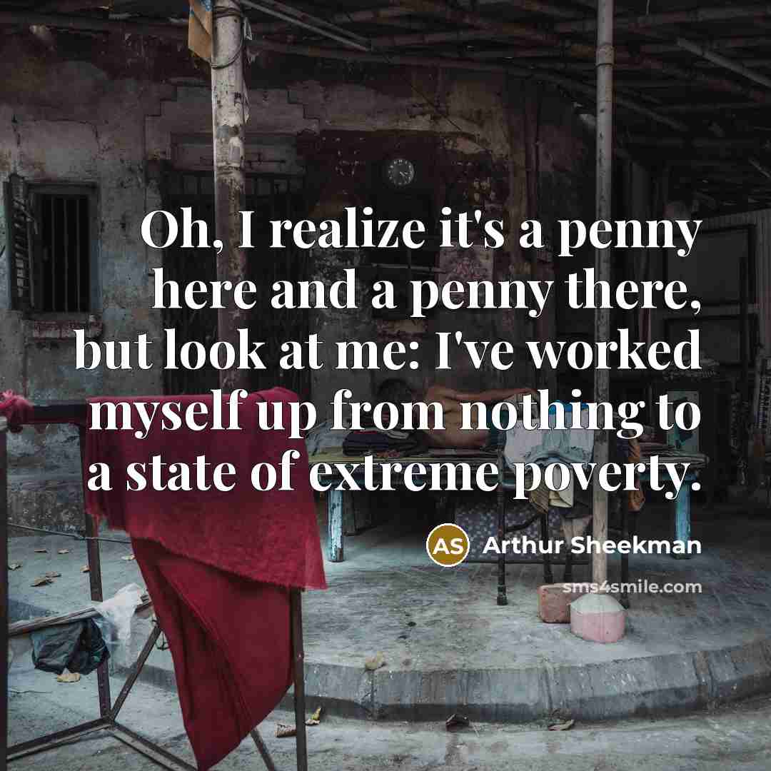 “Oh, I realize it's a penny here and a penny there, but look at me: I've worked myself up from nothing to a state of extreme poverty.” quote by Arthur Sheekman