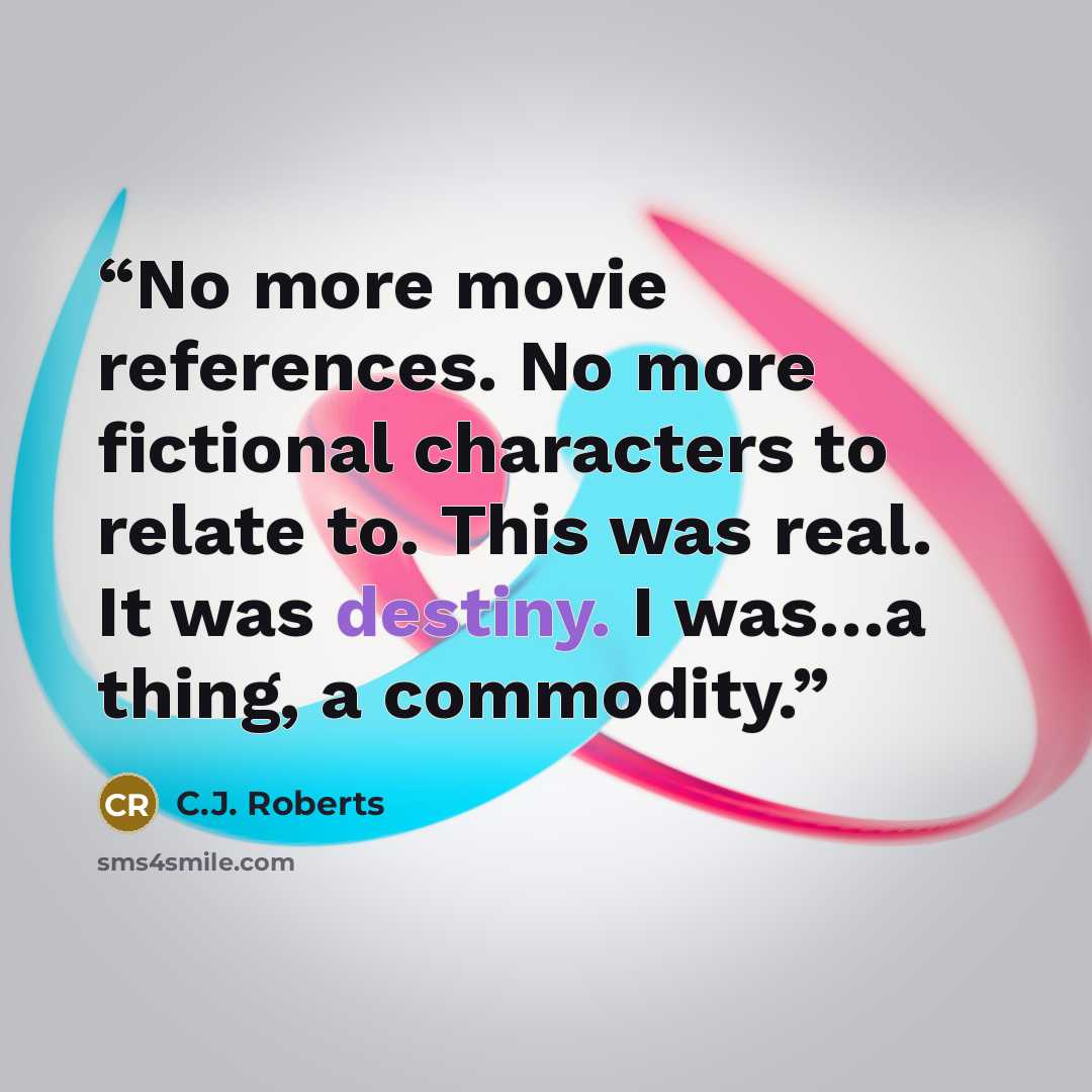 “No more movie references. No more fictional characters to relate to. This was real. It was destiny. I was…a thing, a commodity.” quote by C.J. Roberts
