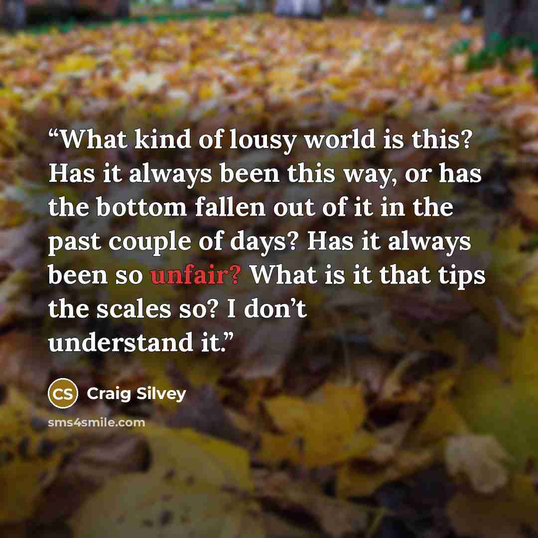 “What kind of lousy world is this? Has it always been this way, or has the bottom fallen out of it in the past couple of days? Has it always been so unfair? What is it that tips the scales so? I don’t understand it.” quote by Craig Silvey