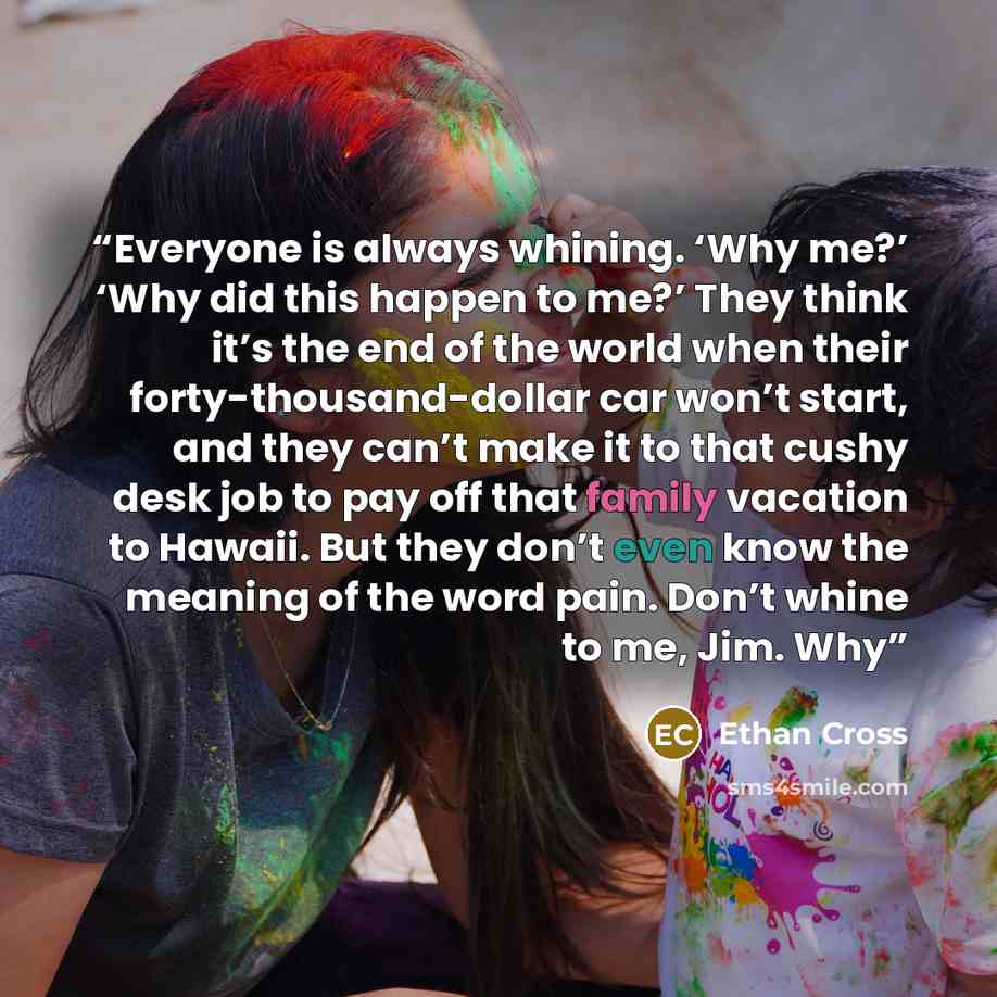 “Everyone is always whining. ‘Why me?’ ‘Why did this happen to me?’ They think it’s the end of the world when their forty-thousand-dollar car won’t start, and they can’t make it to that cushy desk job to pay off that family vacation to Hawaii. But they don’t even know the meaning of the word pain…” quote by Ethan Cross