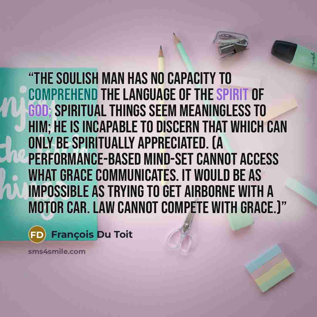 “The soulish man has no capacity to comprehend the language of the Spirit of God; spiritual things seem meaningless to him; he is incapable to discern that which can only be spiritually appreciated. (A performance-based mind-set cannot access what grace communicates. It would be as impossible as…” quote by François Du Toit